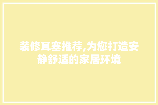 装修耳塞推荐,为您打造安静舒适的家居环境 装修耳塞推荐,为您打造安静舒适的家居环境 MI家公司推荐