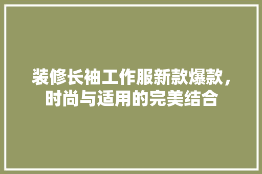 装修长袖工作服新款爆款，时尚与适用的完美结合 装修长袖工作服新款爆款，时尚与适用的完美结合 MI家设计百科