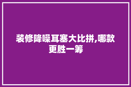 装修降噪耳塞大比拼,哪款更胜一筹
