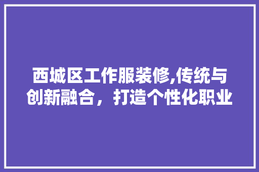 西城区工作服装修,传统与创新融合，打造个性化职业形象 西城区工作服装修,传统与创新融合，打造个性化职业形象 MI家装修经验
