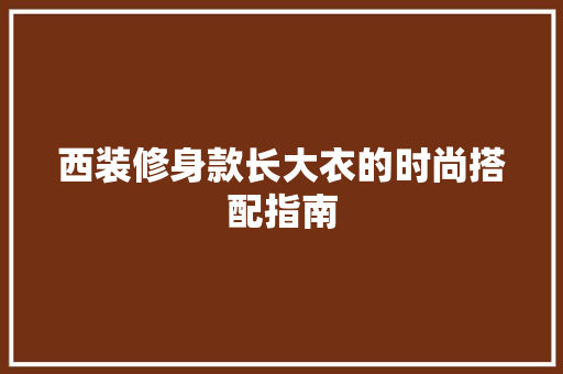 西装修身款长大衣的时尚搭配指南 西装修身款长大衣的时尚搭配指南 MI家设计百科