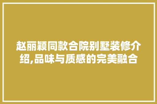 赵丽颖同款合院别墅装修介绍,品味与质感的完美融合(赵丽颖的别墅长什么样子?)