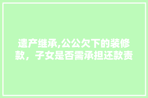 遗产继承,公公欠下的装修款，子女是否需承担还款责任 遗产继承,公公欠下的装修款，子女是否需承担还款责任 MI家装修经验