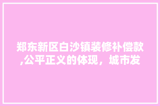 郑东新区白沙镇装修补偿款,公平正义的体现，城市发展的保障(2020年郑东新区白沙建设规划)