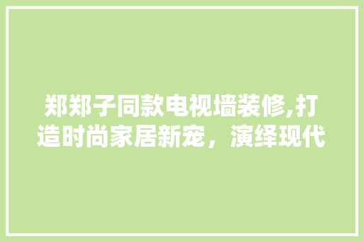郑郑子同款电视墙装修,打造时尚家居新宠，演绎现代生活美学 郑郑子同款电视墙装修,打造时尚家居新宠，演绎现代生活美学 MI家设计百科