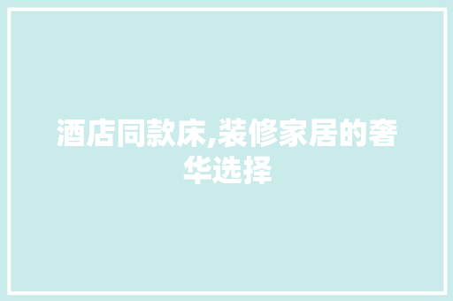 酒店同款床,装修家居的奢华选择(酒店同款床垫)
