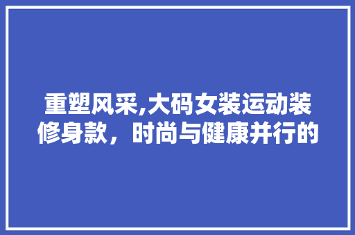 重塑风采,大码女装运动装修身款，时尚与健康并行的新选择 重塑风采,大码女装运动装修身款，时尚与健康并行的新选择 MI家设计指南
