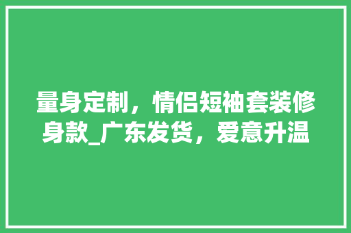 量身定制，情侣短袖套装修身款_广东发货，爱意升温 量身定制，情侣短袖套装修身款_广东发货，爱意升温 MI家公司推荐