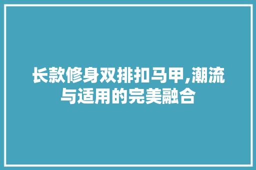长款修身双排扣马甲,潮流与适用的完美融合 长款修身双排扣马甲,潮流与适用的完美融合 MI家设计指南