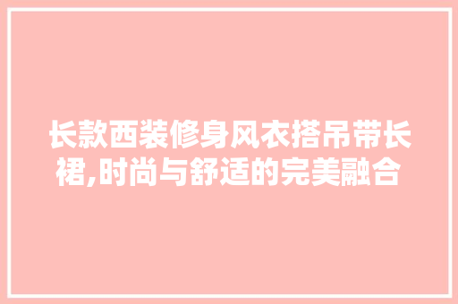 长款西装修身风衣搭吊带长裙,时尚与舒适的完美融合 长款西装修身风衣搭吊带长裙,时尚与舒适的完美融合 MI家装修攻略