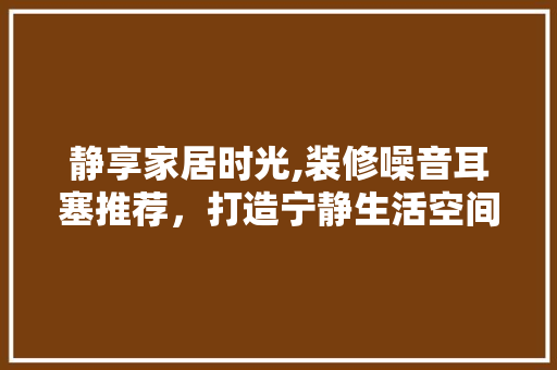 静享家居时光,装修噪音耳塞推荐，打造宁静生活空间 静享家居时光,装修噪音耳塞推荐，打造宁静生活空间 MI家装修经验