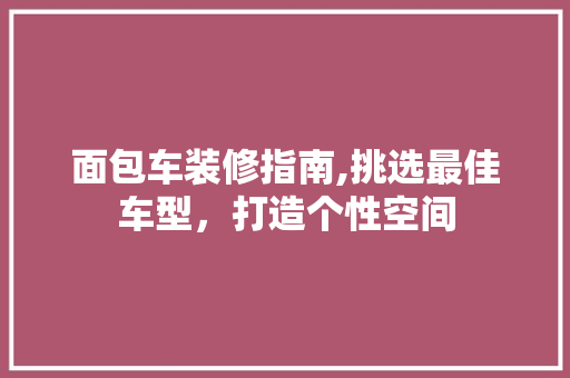 面包车装修指南,挑选最佳车型，打造个性空间 面包车装修指南,挑选最佳车型，打造个性空间 MI家设计百科