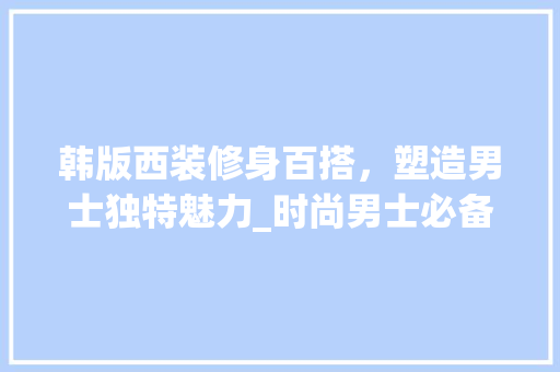 韩版西装修身百搭，塑造男士独特魅力_时尚男士必备单品分析 韩版西装修身百搭，塑造男士独特魅力_时尚男士必备单品分析 MI家装修经验