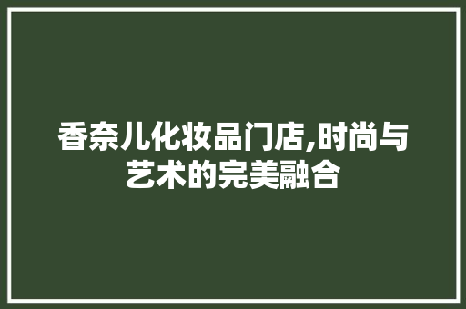 香奈儿化妆品门店,时尚与艺术的完美融合 香奈儿化妆品门店,时尚与艺术的完美融合 MI家公司推荐