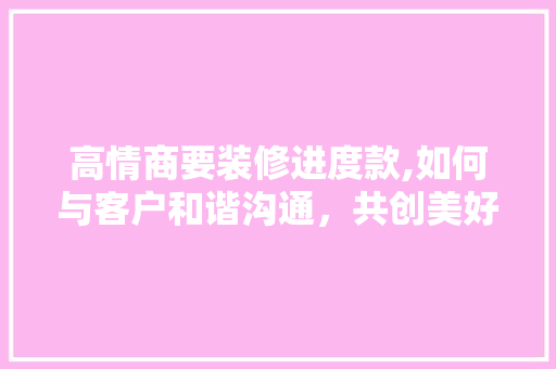 高情商要装修进度款,如何与客户和谐沟通，共创美好家居 高情商要装修进度款,如何与客户和谐沟通，共创美好家居 MI家设计百科