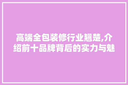 高端全包装修行业翘楚,介绍前十品牌背后的实力与魅力 高端全包装修行业翘楚,介绍前十品牌背后的实力与魅力 MI家公司推荐