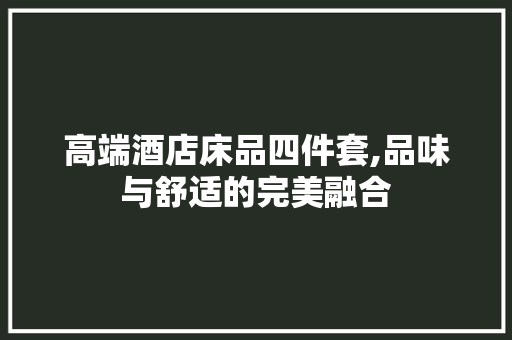 高端酒店床品四件套,品味与舒适的完美融合(高端酒店床品四件套,品味与舒适的完美融合是什么)