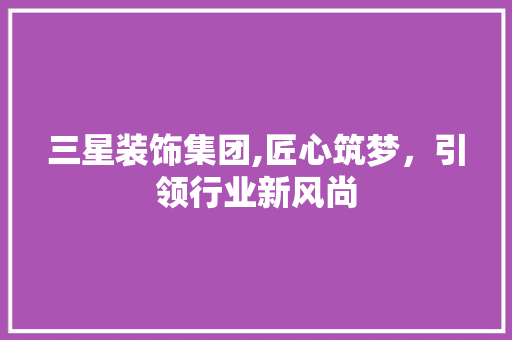 三星装饰集团,匠心筑梦，引领行业新风尚 三星装饰集团,匠心筑梦，引领行业新风尚 MI家公司推荐