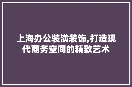 上海办公装潢装饰,打造现代商务空间的精致艺术 上海办公装潢装饰,打造现代商务空间的精致艺术 MI家设计指南