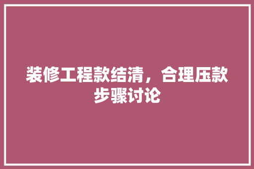 装修工程款结清，合理压款步骤讨论 装修工程款结清，合理压款步骤讨论 MI家设计指南