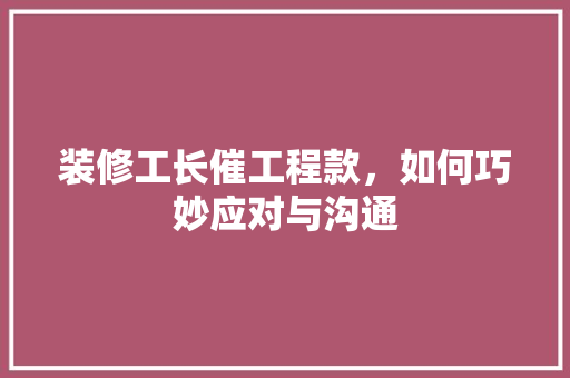 装修工长催工程款，如何巧妙应对与沟通 装修工长催工程款，如何巧妙应对与沟通 MI家设计百科