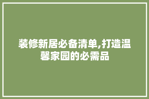 装修新居必备清单,打造温馨家园的必需品(装修新居必备清单,打造温馨家园的必需品有哪些)