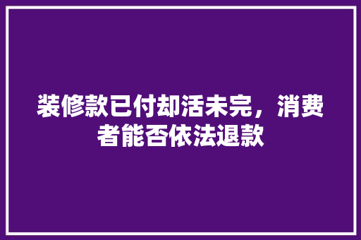 装修款已付却活未完，消费者能否依法退款 装修款已付却活未完，消费者能否依法退款 MI家装修经验