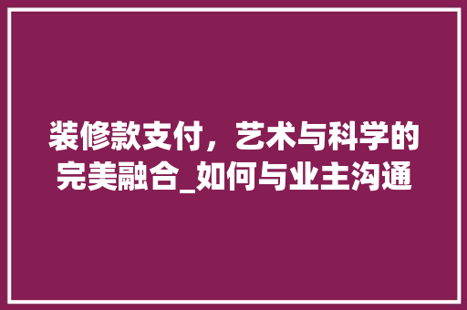 装修款支付，艺术与科学的完美融合_如何与业主沟通装修款项事宜 装修款支付，艺术与科学的完美融合_如何与业主沟通装修款项事宜 MI家装修攻略