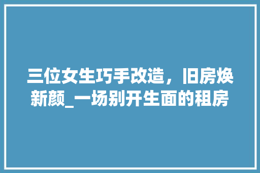 三位女生巧手改造，旧房焕新颜_一场别开生面的租房翻新之旅