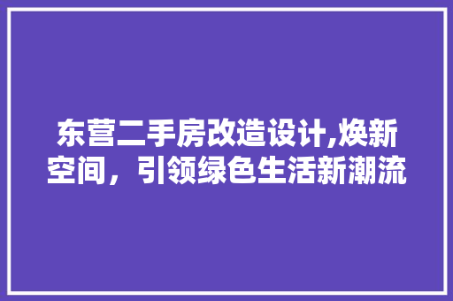 东营二手房改造设计,焕新空间，引领绿色生活新潮流(东营二手房装修报价)