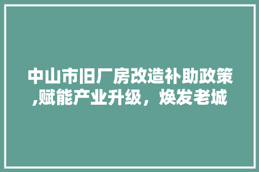 中山市旧厂房改造补助政策,赋能产业升级，焕发老城新活力(中山市旧厂房全面改造实施细则(试行))