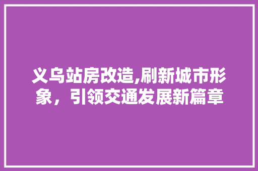 义乌站房改造,刷新城市形象，引领交通发展新篇章