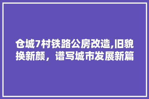 仓城7村铁路公房改造,旧貌换新颜，谱写城市发展新篇章