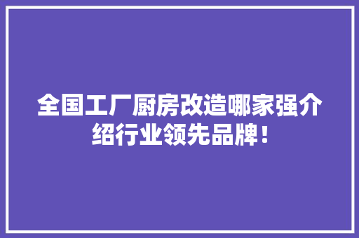 全国工厂厨房改造哪家强介绍行业领先品牌！(厨房改造哪家公司好)