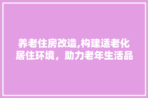 养老住房改造,构建适老化居住环境，助力老年生活品质提升