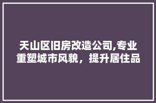 天山区旧房改造公司,专业重塑城市风貌，提升居住品质