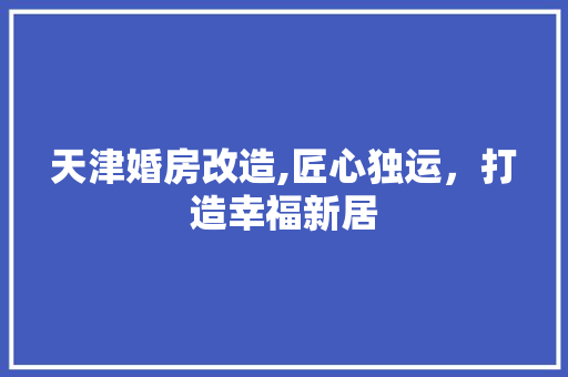 天津婚房改造,匠心独运，打造幸福新居