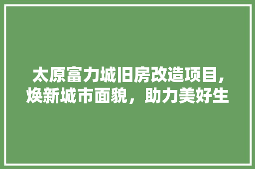 太原富力城旧房改造项目,焕新城市面貌，助力美好生活