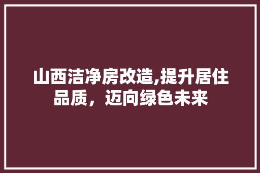 山西洁净房改造,提升居住品质，迈向绿色未来 MI家装修经验