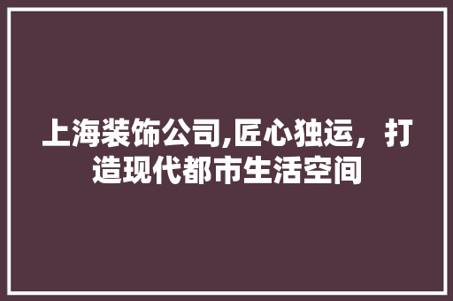 上海装饰公司,匠心独运，打造现代都市生活空间 上海装饰公司,匠心独运，打造现代都市生活空间 MI家设计指南
