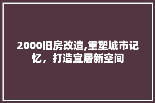2000旧房改造,重塑城市记忆，打造宜居新空间(2000年旧房改造)