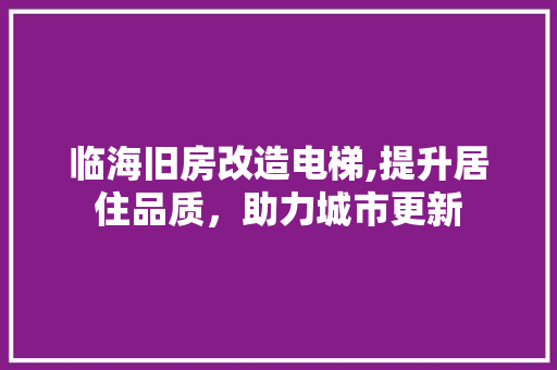 临海旧房改造电梯,提升居住品质，助力城市更新(临海加装电梯)