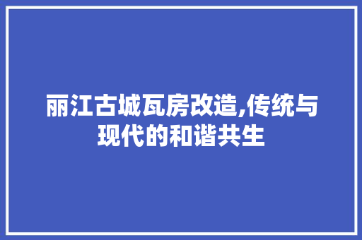 丽江古城瓦房改造,传统与现代的和谐共生