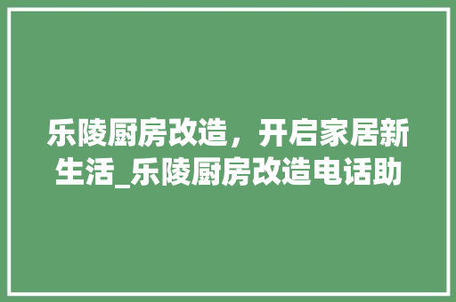 乐陵厨房改造，开启家居新生活_乐陵厨房改造电话助力家居升级