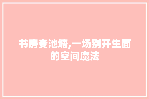 书房变池塘,一场别开生面的空间魔法(书房变卧室效果图)