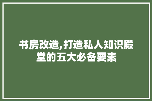 书房改造,打造私人知识殿堂的五大必备要素