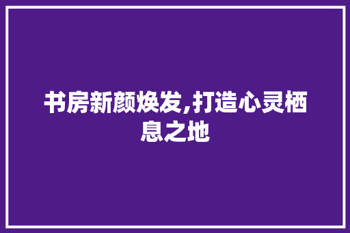 书房新颜焕发,打造心灵栖息之地