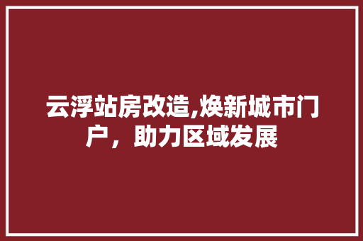 云浮站房改造,焕新城市门户，助力区域发展(云浮站在哪里)