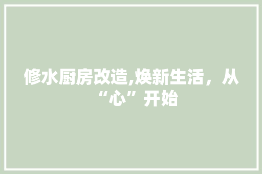 修水厨房改造,焕新生活，从“心”开始