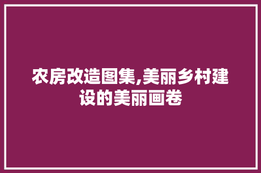 农房改造图集,美丽乡村建设的美丽画卷(农房改造图集,美丽乡村建设的美丽画卷怎么写)